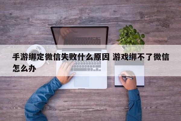 手游绑定微信失败什么原因 游戏绑不了微信怎么办